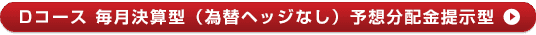 Dコース 毎月決算型（為替ヘッジなし）予想分配金提示型